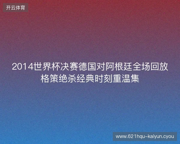 2014世界杯决赛德国对阿根廷全场回放格策绝杀经典时刻重温集