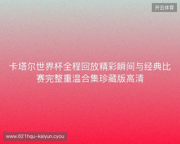 卡塔尔世界杯全程回放精彩瞬间与经典比赛完整重温合集珍藏版高清